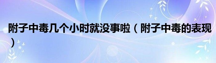 附子中毒幾個(gè)小時(shí)就沒(méi)事啦（附子中毒的表現(xiàn)）