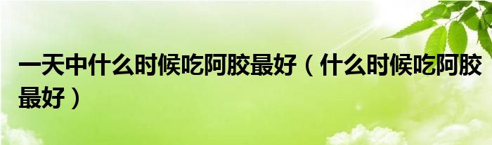 一天中什么時(shí)候吃阿膠最好（什么時(shí)候吃阿膠最好）