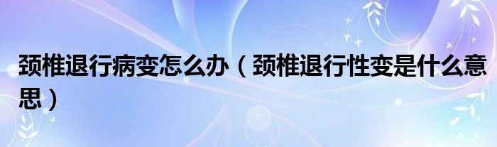 頸椎退行病變怎么辦（頸椎退行性變是什么意思）