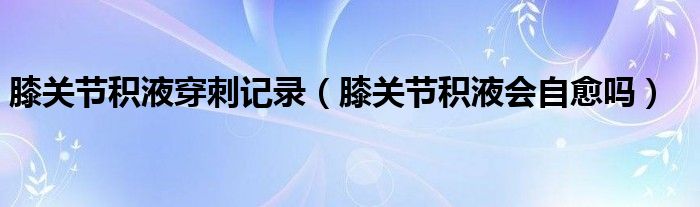 膝關節(jié)積液穿刺記錄（膝關節(jié)積液會自愈嗎）