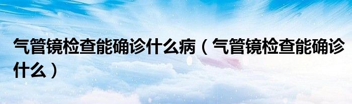 氣管鏡檢查能確診什么?。夤茜R檢查能確診什么）