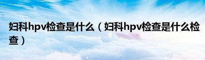 婦科hpv檢查是什么（婦科hpv檢查是什么檢查）