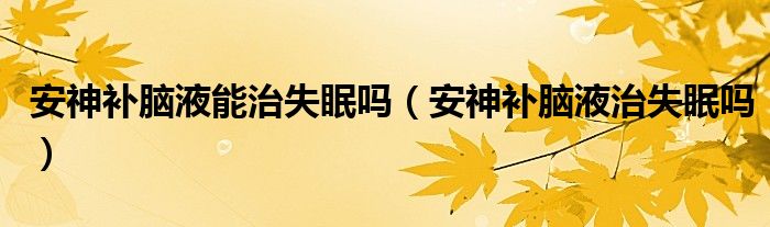 安神補腦液能治失眠嗎（安神補腦液治失眠嗎）