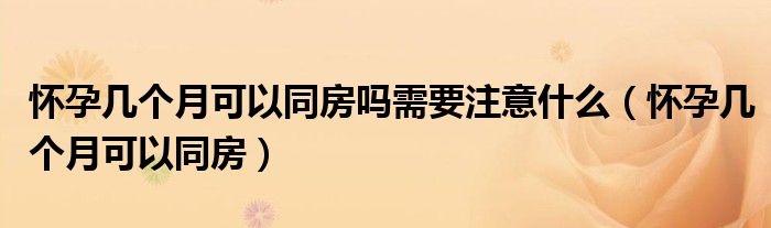 懷孕幾個(gè)月可以同房嗎需要注意什么（懷孕幾個(gè)月可以同房）