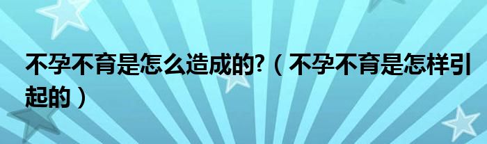 不孕不育是怎么造成的?（不孕不育是怎樣引起的）