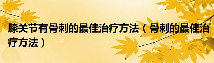 膝關(guān)節(jié)有骨刺的最佳治療方法（骨刺的最佳治療方法）