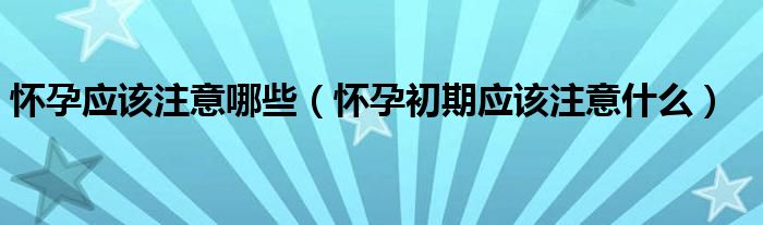 懷孕應(yīng)該注意哪些（懷孕初期應(yīng)該注意什么）