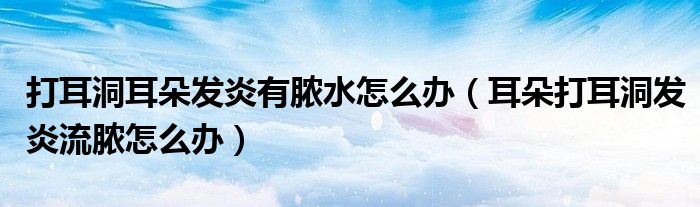 打耳洞耳朵發(fā)炎有膿水怎么辦（耳朵打耳洞發(fā)炎流膿怎么辦）