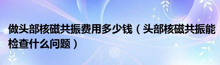 做頭部核磁共振費(fèi)用多少錢(qián)（頭部核磁共振能檢查什么問(wèn)題）