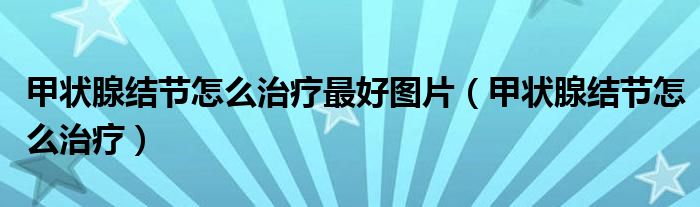 甲狀腺結(jié)節(jié)怎么治療最好圖片（甲狀腺結(jié)節(jié)怎么治療）