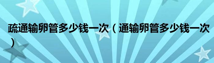 疏通輸卵管多少錢(qián)一次（通輸卵管多少錢(qián)一次）