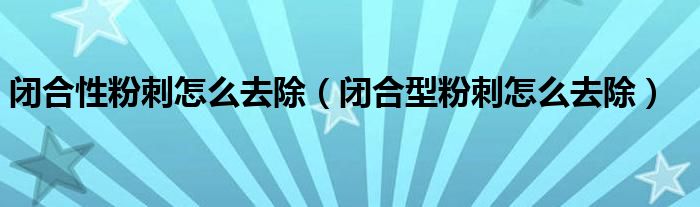 閉合性粉刺怎么去除（閉合型粉刺怎么去除）