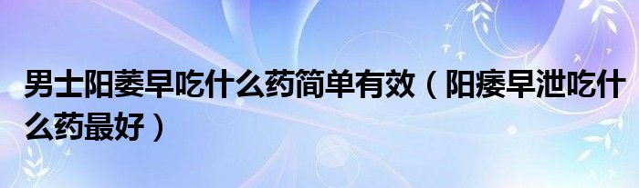 男士陽萎早吃什么藥簡單有效（陽痿早泄吃什么藥最好）