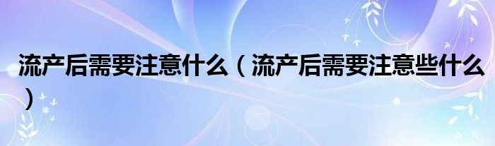 流產(chǎn)后需要注意什么（流產(chǎn)后需要注意些什么）