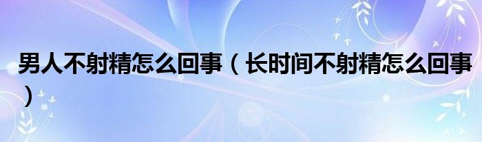 男人不射精怎么回事（長時間不射精怎么回事）