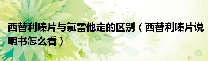 西替利嗪片與氯雷他定的區(qū)別（西替利嗪片說(shuō)明書怎么看）