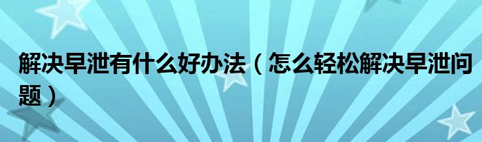 解決早泄有什么好辦法（怎么輕松解決早泄問(wèn)題）