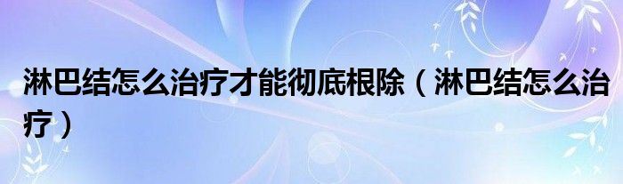 淋巴結怎么治療才能徹底根除（淋巴結怎么治療）