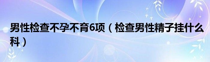 男性檢查不孕不育6項(xiàng)（檢查男性精子掛什么科）