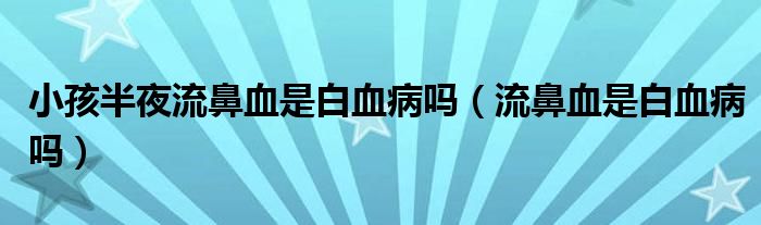 小孩半夜流鼻血是白血病嗎（流鼻血是白血病嗎）