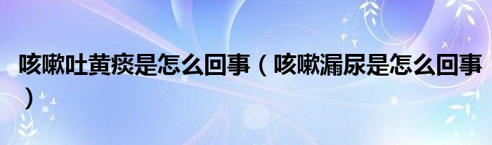 咳嗽吐黃痰是怎么回事（咳嗽漏尿是怎么回事）