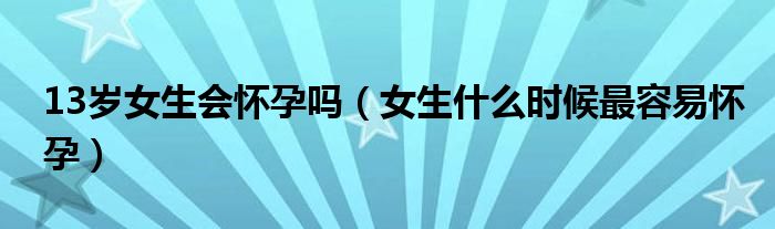 13歲女生會懷孕嗎（女生什么時(shí)候最容易懷孕）