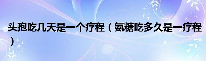 頭孢吃幾天是一個(gè)療程（氨糖吃多久是一療程）