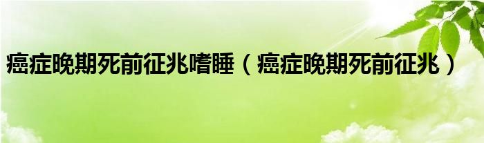 癌癥晚期死前征兆嗜睡（癌癥晚期死前征兆）