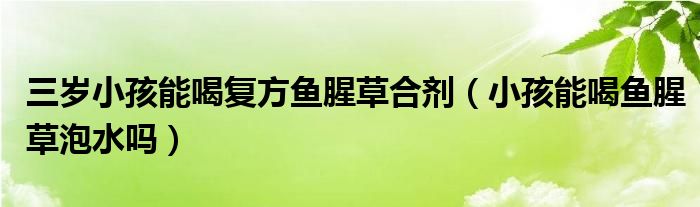 三歲小孩能喝復(fù)方魚(yú)腥草合劑（小孩能喝魚(yú)腥草泡水嗎）