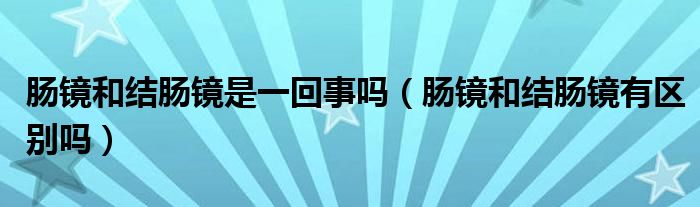 腸鏡和結(jié)腸鏡是一回事嗎（腸鏡和結(jié)腸鏡有區(qū)別嗎）