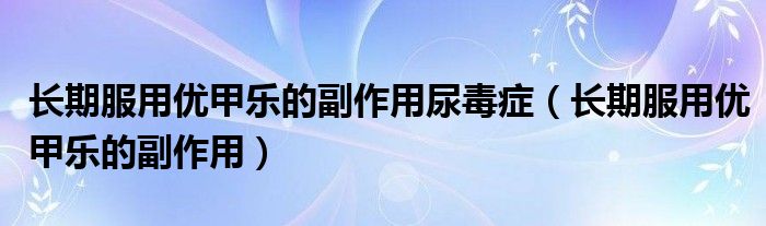 長期服用優(yōu)甲樂的副作用尿毒癥（長期服用優(yōu)甲樂的副作用）