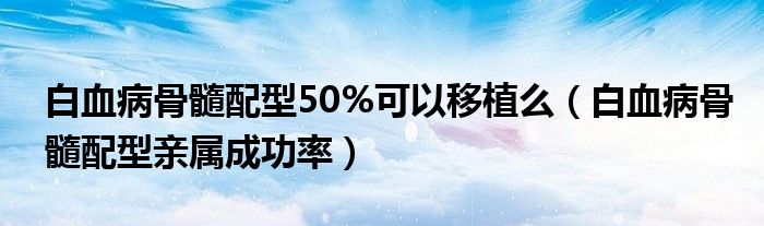 白血病骨髓配型50%可以移植么（白血病骨髓配型親屬成功率）