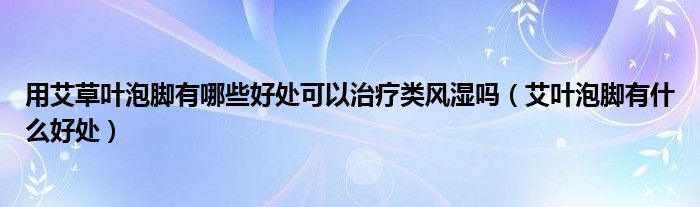 用艾草葉泡腳有哪些好處可以治療類風(fēng)濕嗎（艾葉泡腳有什么好處）