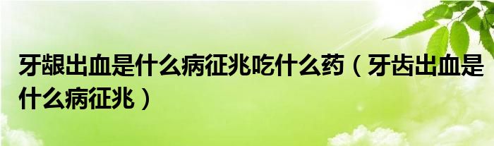 牙齦出血是什么病征兆吃什么藥（牙齒出血是什么病征兆）