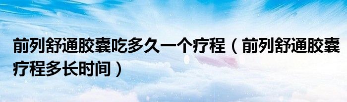 前列舒通膠囊吃多久一個(gè)療程（前列舒通膠囊療程多長時(shí)間）