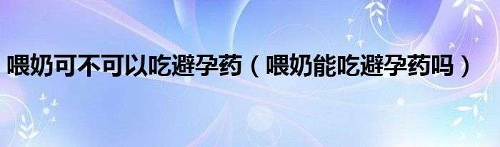 喂奶可不可以吃避孕藥（喂奶能吃避孕藥嗎）