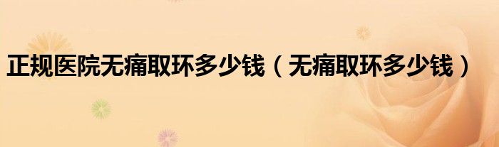 正規(guī)醫(yī)院無(wú)痛取環(huán)多少錢（無(wú)痛取環(huán)多少錢）