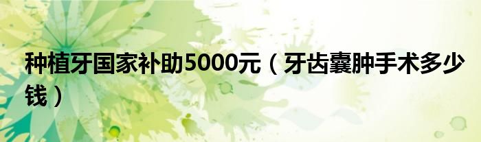 種植牙國家補(bǔ)助5000元（牙齒囊腫手術(shù)多少錢）