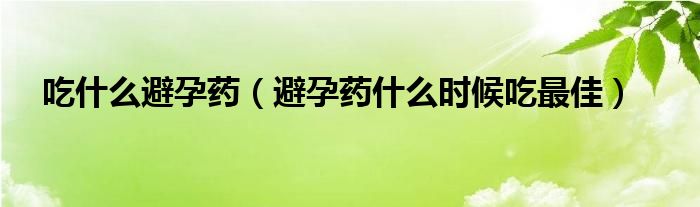 吃什么避孕藥（避孕藥什么時候吃最佳）