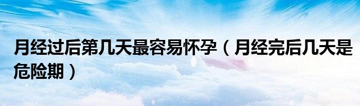 月經(jīng)過后第幾天最容易懷孕（月經(jīng)完后幾天是危險期）