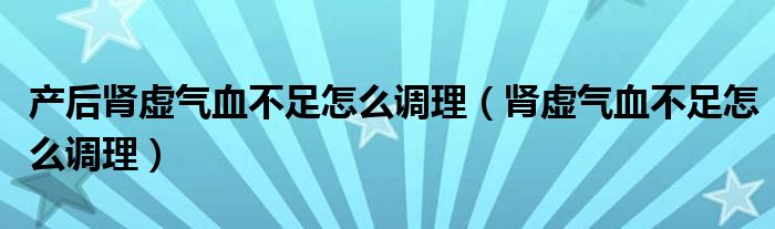 產(chǎn)后腎虛氣血不足怎么調(diào)理（腎虛氣血不足怎么調(diào)理）