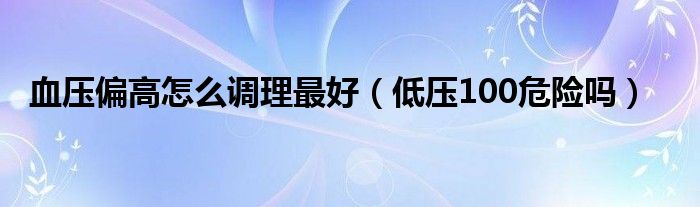 血壓偏高怎么調(diào)理最好（低壓100危險(xiǎn)嗎）