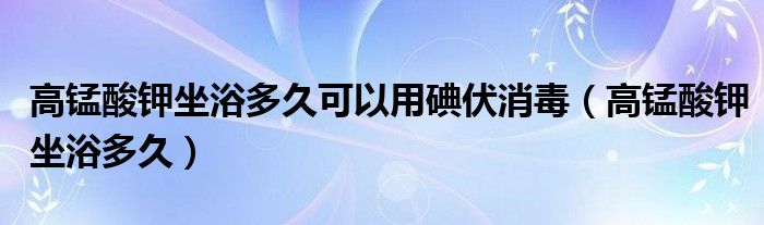 高錳酸鉀坐浴多久可以用碘伏消毒（高錳酸鉀坐浴多久）