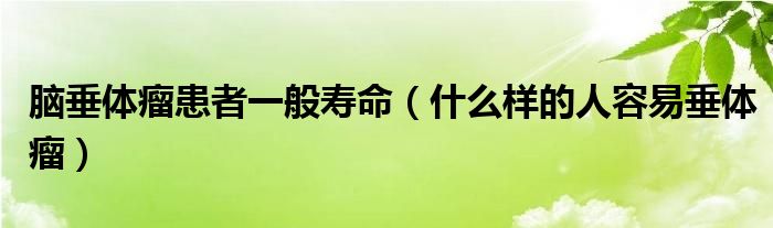 腦垂體瘤患者一般壽命（什么樣的人容易垂體瘤）