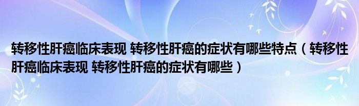 轉(zhuǎn)移性肝癌臨床表現(xiàn) 轉(zhuǎn)移性肝癌的癥狀有哪些特點（轉(zhuǎn)移性肝癌臨床表現(xiàn) 轉(zhuǎn)移性肝癌的癥狀有哪些）