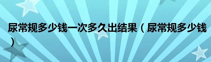 尿常規(guī)多少錢(qián)一次多久出結(jié)果（尿常規(guī)多少錢(qián)）