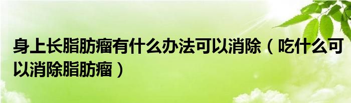 身上長脂肪瘤有什么辦法可以消除（吃什么可以消除脂肪瘤）