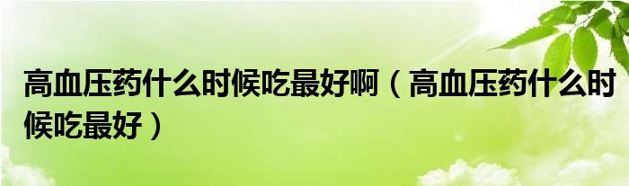 高血壓藥什么時(shí)候吃最好?。ǜ哐獕核幨裁磿r(shí)候吃最好）