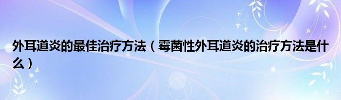 外耳道炎的最佳治療方法（霉菌性外耳道炎的治療方法是什么）