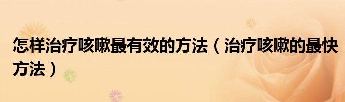 怎樣治療咳嗽最有效的方法（治療咳嗽的最快方法）